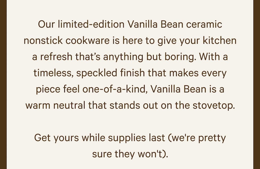 Our limited-edition Vanilla Bean ceramic nonstick cookware is here to give your kitchen a refresh that’s anything but boring. With a timeless, speckled finish that makes every piece feel one-of-a-kind, Vanilla Bean is a warm neutral that stands out on the stovetop.  Get yours while supplies last (we're pretty sure they won't).