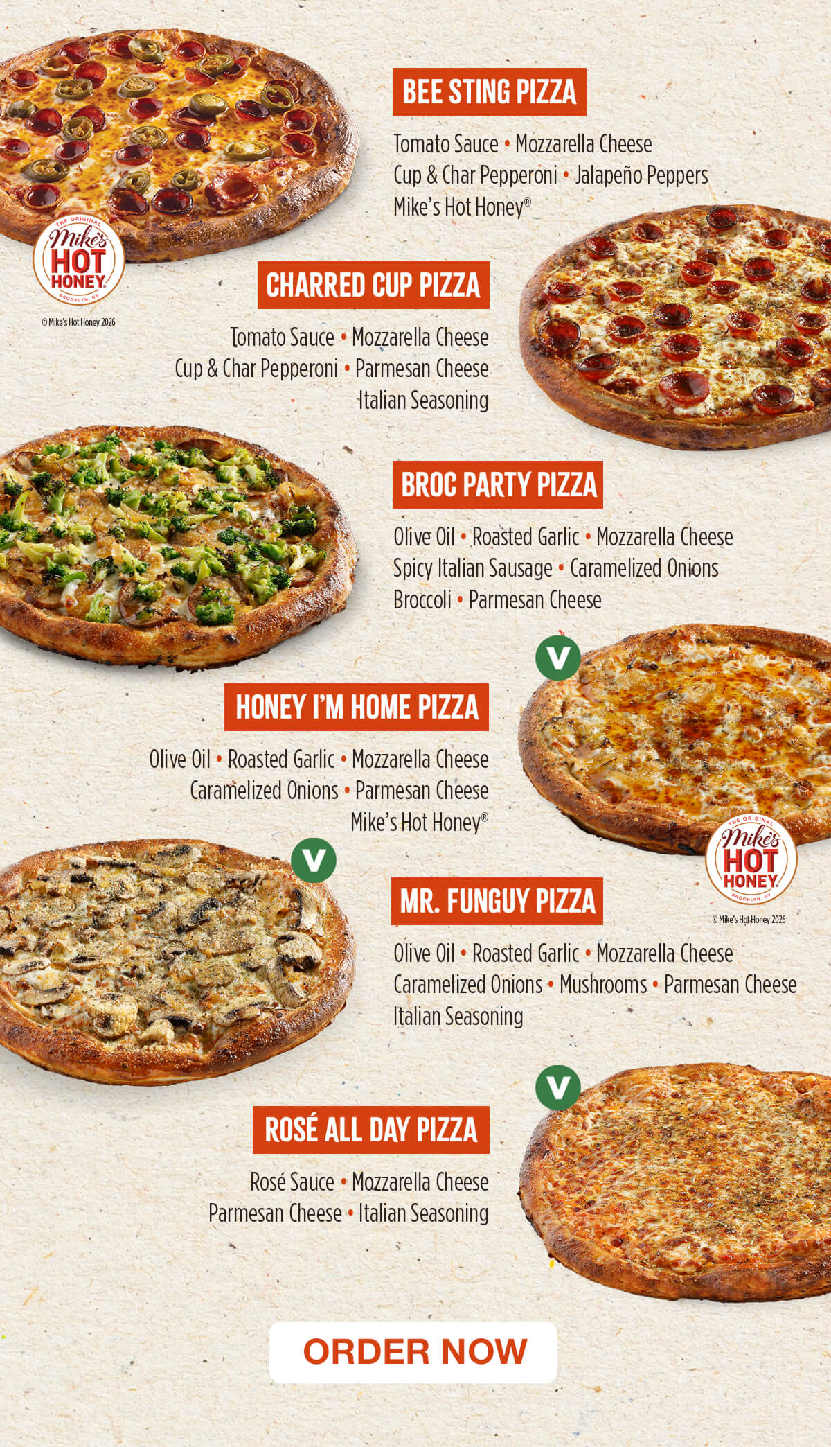 BEE STING PIZZA: Tomato Sauce, Mozzarella Cheese, Cup & Char Pepperoni, Jalapeño Peppers, Mike’s Hot Honey®. CHARRED CUP PIZZA: Tomato Sauce, Mozzarella Cheese, Cup & Char Pepperoni, Parmesan Cheese, Italian Seasoning. BROC PARTY PIZZA: Olive Oil, Roasted Garlic, Mozzarella Cheese, Spicy Italian Sausage, Caramelized Onions, Broccoli, Parmesan Cheese. HONEY I'M HOME PIZZA: Olive Oil, Roasted Garlic, Mozzarella Cheese, Caramelized Onions, Parmesan Cheese, Mike’s Hot Honey®. MR. FUNGUY PIZZA: Olive Oil, Roasted Garlic, Mozzarella Cheese, Caramelized Onions, Mushrooms, Parmesan Cheese, Italian Seasoning. ROSÉ ALL DAY PIZZA: Rosé Sauce, Mozzarella Cheese, Parmesan Cheese, Italian Seasoning. Order Now!