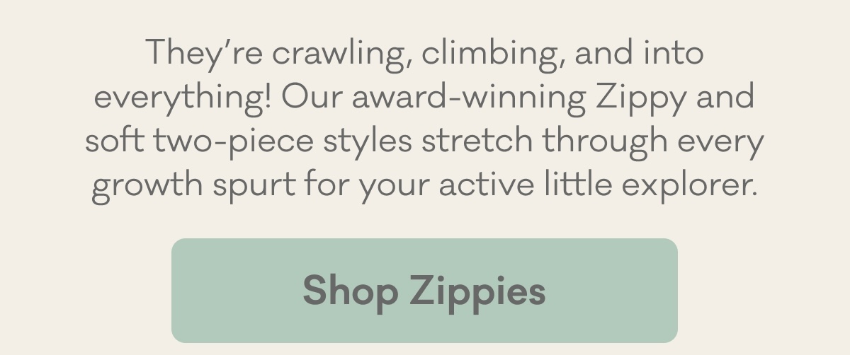 They’re crawling, climbing, and into everything! Our award-winning Zippy and soft two-piece styles stretch through every growth spurt for your active little explorer. | Shop Zippies