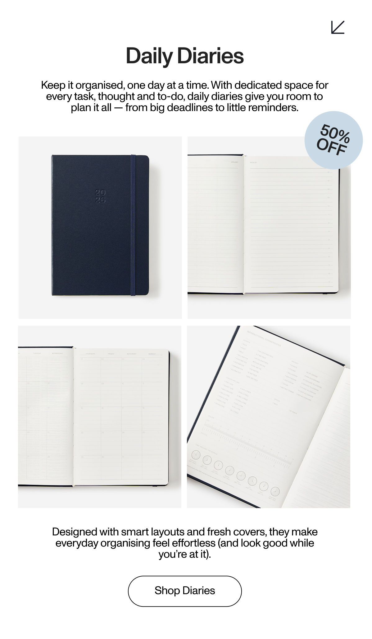 Daily Diaries. Keep it organised, one day at a time. With dedicated space for every task, thought and to-do, daily diaries give you room to plan it all — from big deadlines to little reminders. 