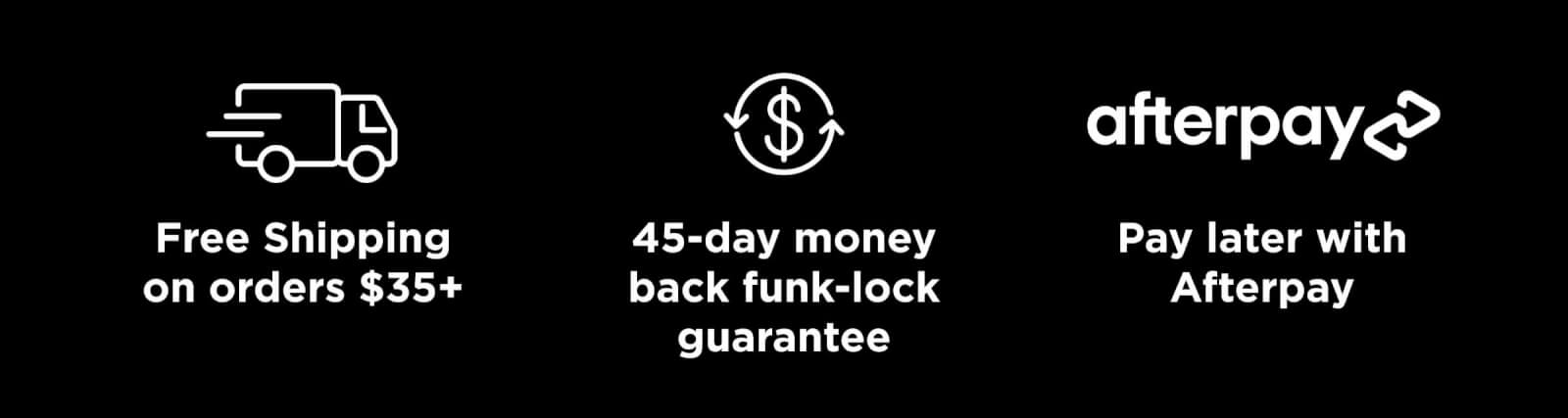 Free Shipping on orders $35+ // 45-day money back funk-lock guarantee // Pay later with Afterpay
