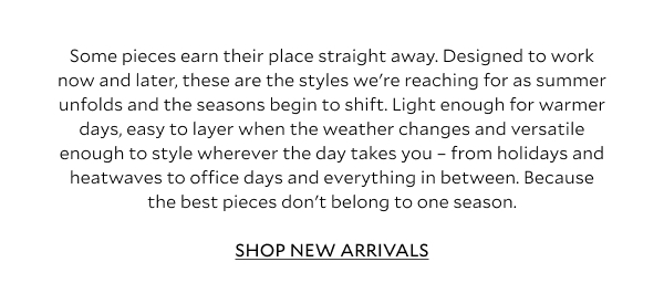 Some pieces earn their place straight away. Designed to work now and later, these are the styles we're reaching for as summer unfolds and the seasons begin to shift. Light enough for warmer days, easy to layer when the weather changes and versatile enough to style wherever the day takes you – from holidays and heatwaves to office days and everything in between. Because the best pieces don't belong to one season.