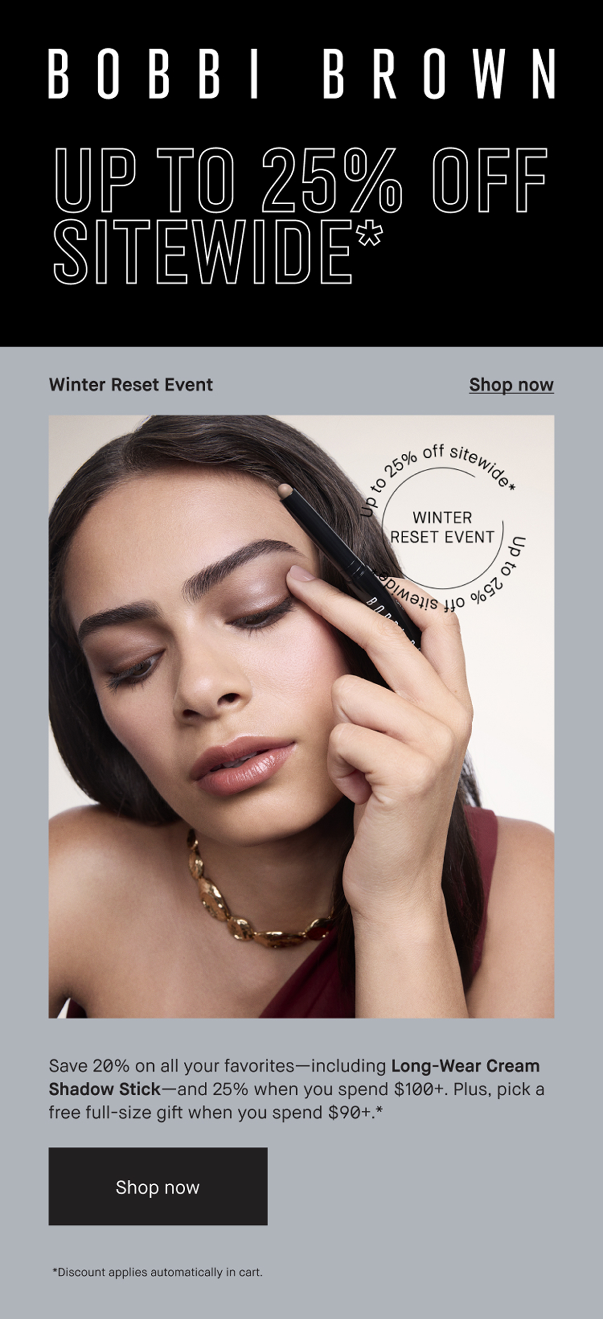 BOBBI BROWN | UP TO 25% OFF SITEWIDE*. Its your final chance to stock up- with 20% off sitewide and 25% off orders of $100+ SHOP NOW | Winter Reset Event|Shop now | Save 20% on all your favorites-including Long-Wear Cream Shadow Stick- and 25% when you spend $100+. PLus, pick a free full-size gift when you spend $90+. * | Shop now | *Discount applies automatically in cart.