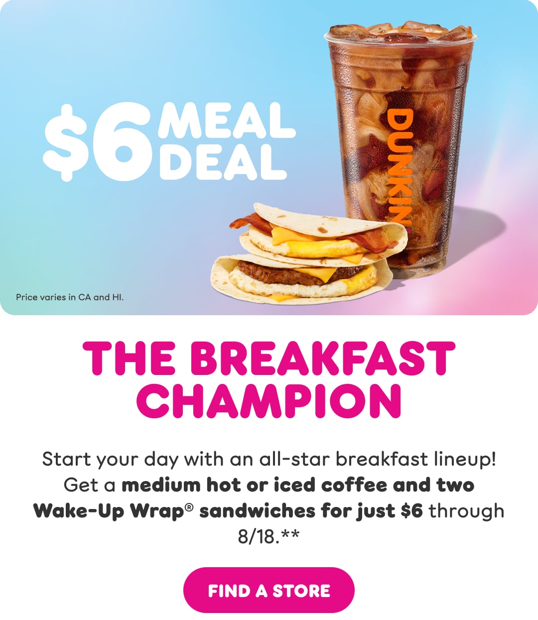 $6 Meal Deal. Image of coffee and 2 Wake-up Wrap Sandwiches. The Breakfast Champion Start your day with an all-star breakfast lineup! Get a medium hot or iced coffee and two Wake-Up Wrap® sandwiches for just $6 through 8/18.**