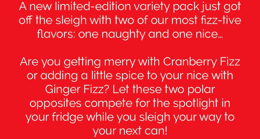 A new limited-edition variety pack just got off the sleigh with two of our most fizz-tive flavors: one naughty and one nice… Are you getting merry with Cranberry Fizz or adding a little spice to your nice with Ginger Fizz? Let these two polar opposites compete for the spotlight in your fridge while you sleigh your way to your next can!