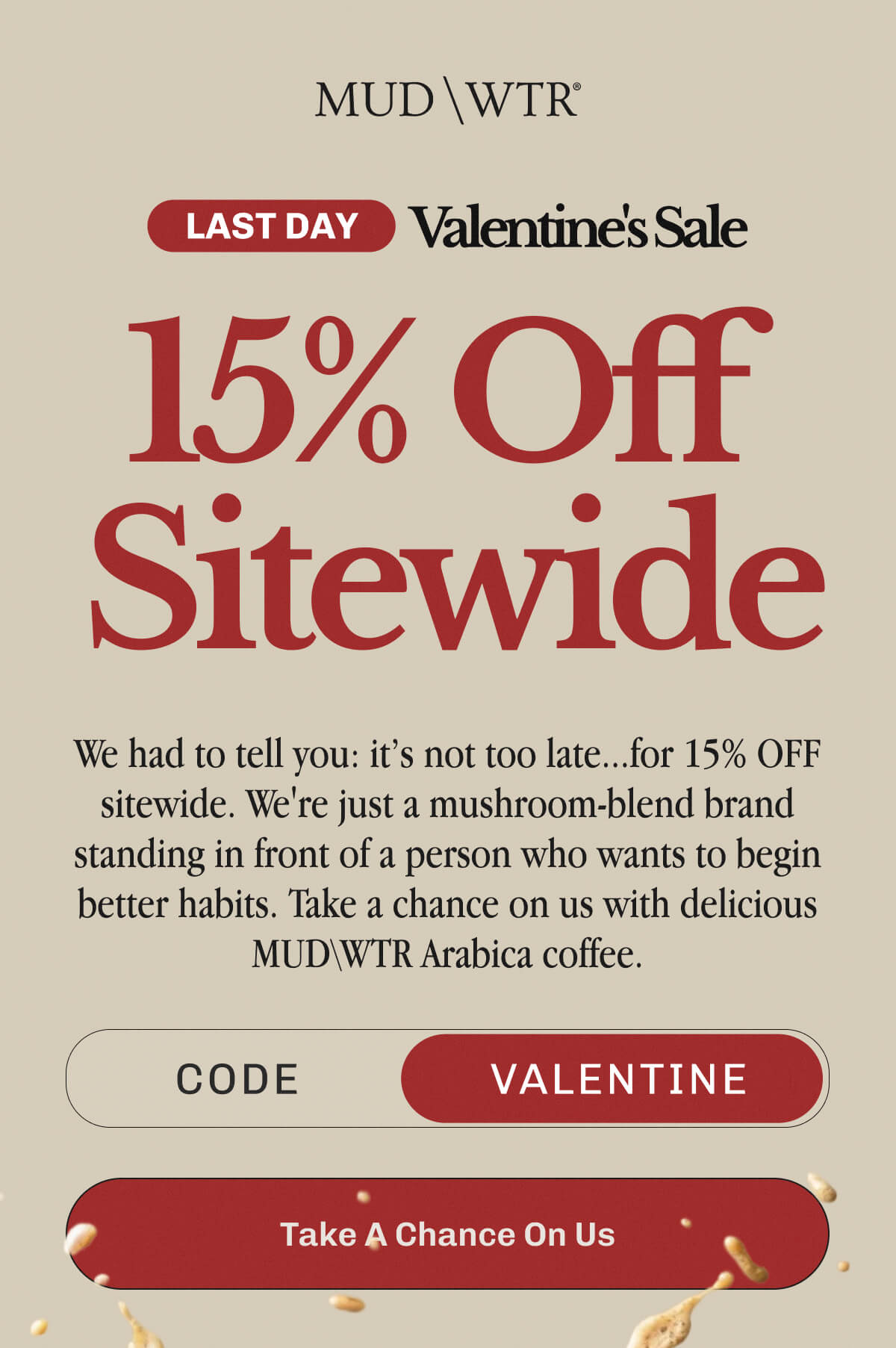 Last Day Valentine's Sale 15% Off Sitewide | We had to tell you: it's not too late... for 15% OFF sitewide. | We're jut a mushroom-blend brand standing in front of a person who wants to begin better habits. | Take a chance on us with delicious MUDWTR Arabica coffee. | Code: VALENTINE