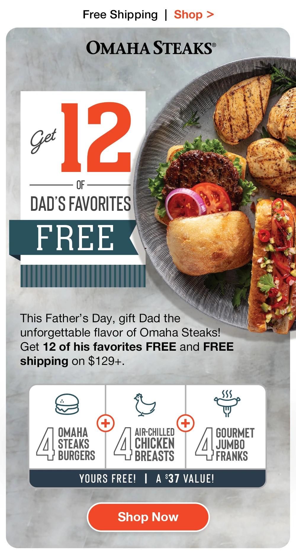 Free Shipping | Shop > OMAHA STEAKS® | Get 12 OF DAD'S FAVORITES FREE | This Father's Day, gift Dad the unforgettable flavor of Omaha Steaks! Get 12 of his favorites FREE and FREE shipping on $129+. OMAHA STEAKS BURGERS AIR-CHILLED CHICKEN BREASTS - YOURS FREE! | A $37 VALUE! | GOURMET JUMBO FRANKS || Shop Now