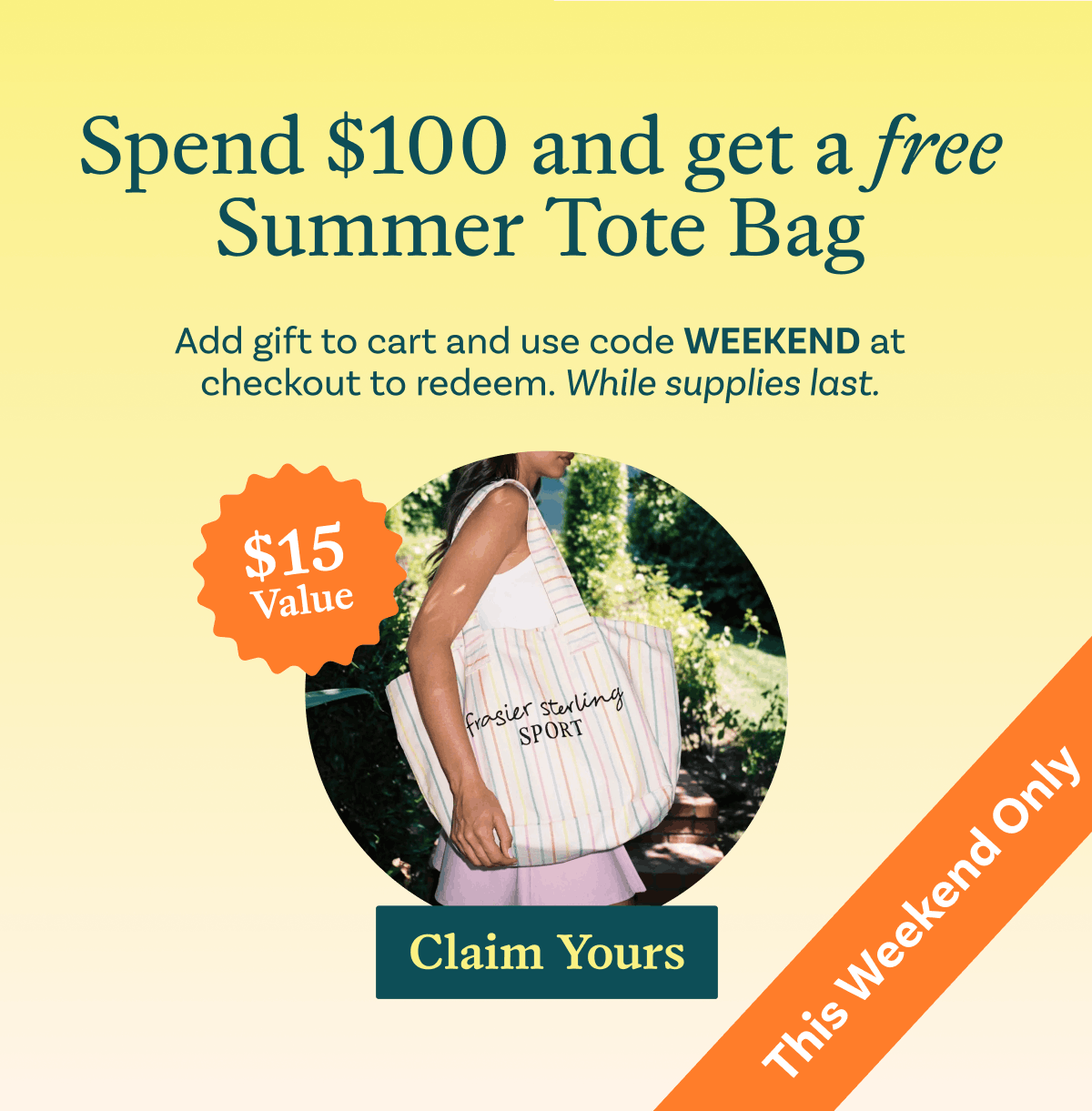 Spend $100 and get a free Summer Tote Bag. Add gift to cart and use code WEEKEND at checkout to redeem. While supplies last. This weekend only.