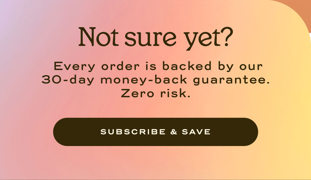 Not Sure yet? Every order is backed by our 30-day money back guarantee. Zero Risk | Subscribe and Save