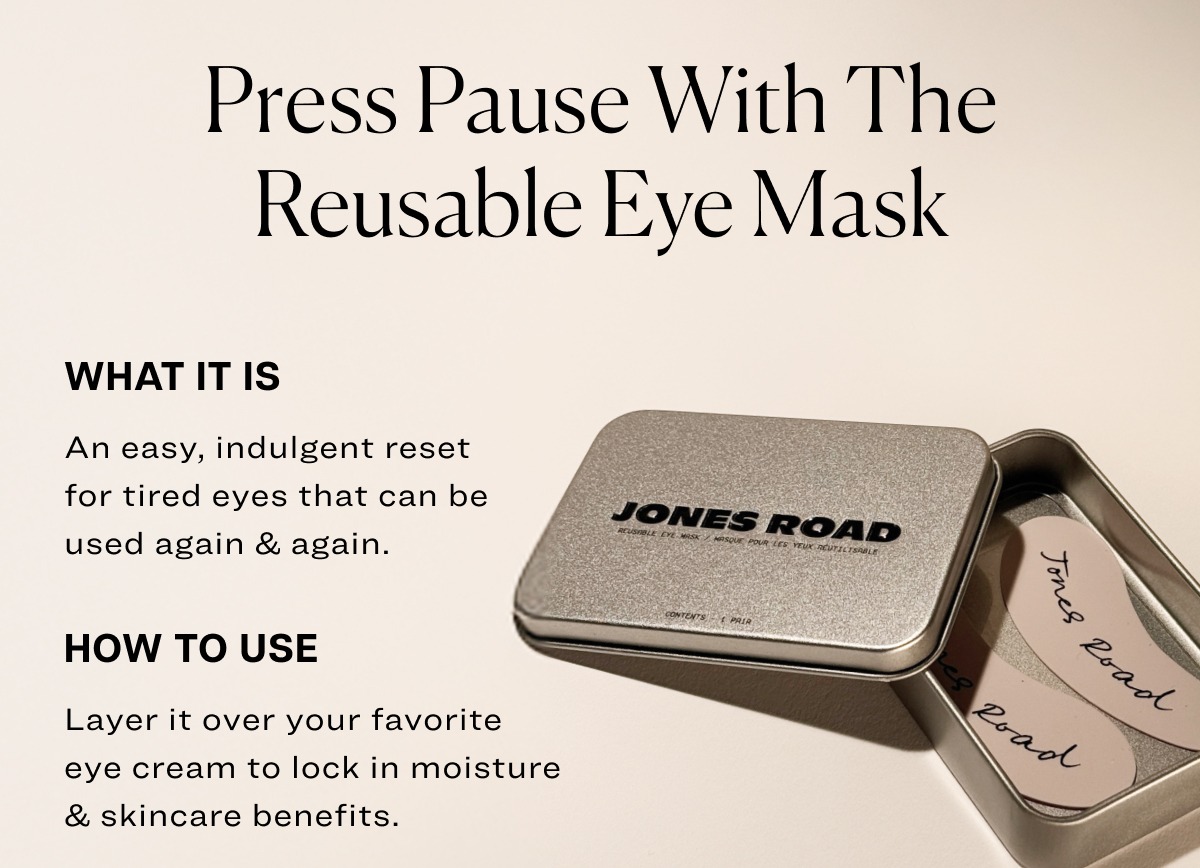 Press pause with the reusable eye mask what it is An easy, indulgent reset for tired eyes that can be used again & again. how to use Layer it over your favorite eye cream to lock in moisture & skincare benefits.