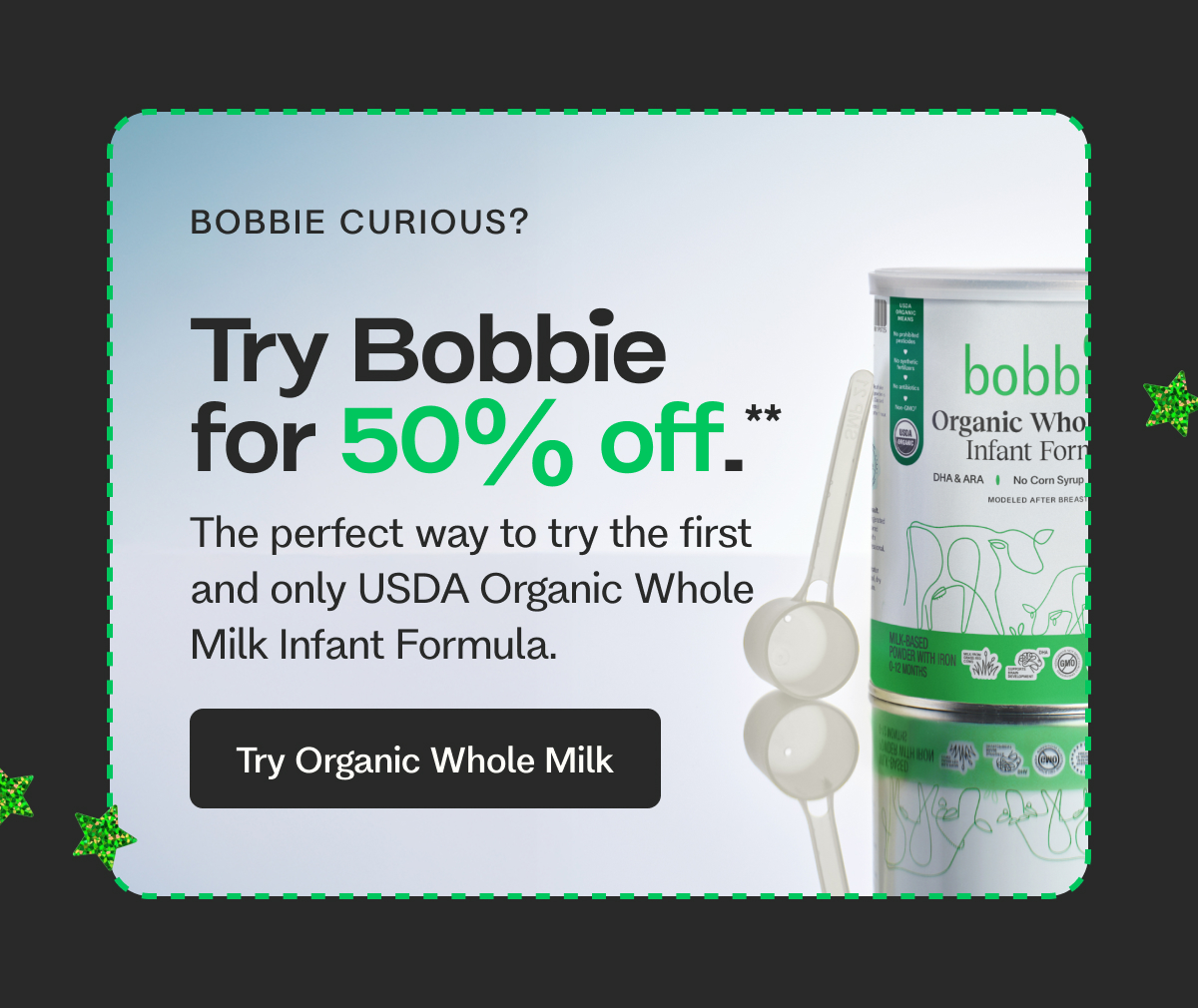 BOBBIE CURIOUS? Try Bobbie for 50% off.** The perfect way to try the first and only USDA Organic Whole Milk Infant Formula. Try Organic Whole Milk