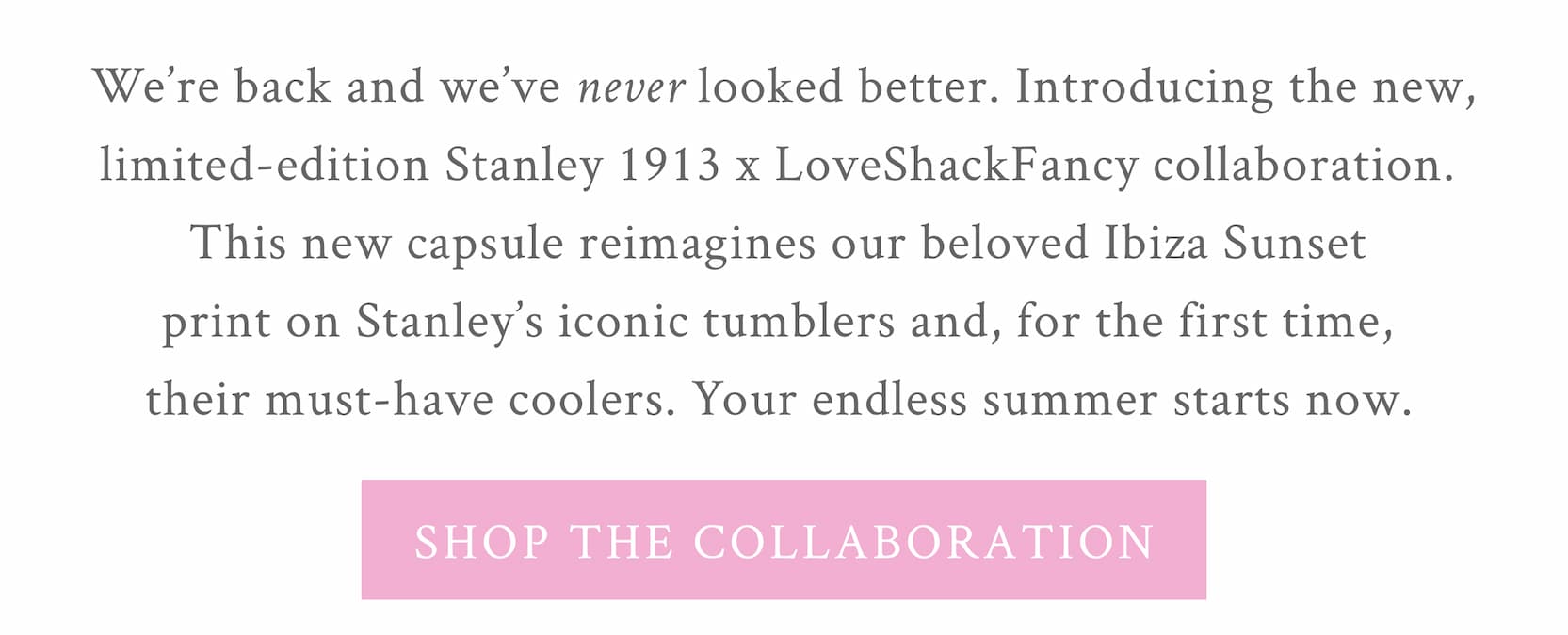 We’re back and we’ve never looked better. Introducing the new, limited-edition Stanley 1913 x LoveShackFancy collaboration. This new capsule reimagines our beloved Ibiza Sunset print on Stanley’s iconic tumblers and, for the first time, their must-have coolers. Your endless summer starts now.  <SHOP THE COLLABORATION>