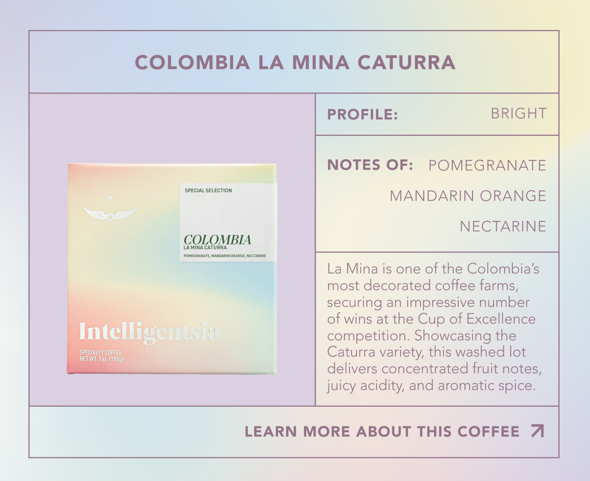 Colombia La Mina Caturra. Profile: Bright. Notes of: Pomegranatee, mandarin orange, nectarine. La Mina is one of the Colombia’s most decorated coffee farms, securing an impressive number of wins at the Cup of Excellence competition. Showcasing the Caturra variety, this washed lot delivers concentrated fruit notes, juicy acidity, and aromatic spice. | LEARN MORE ABOUT THIS COFFEE | 