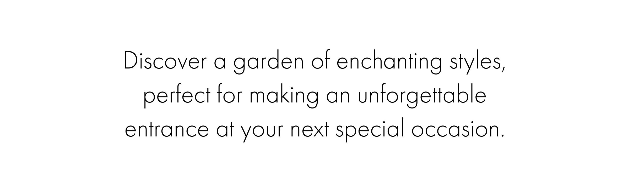 Discover a garden of enchanting styles, perfect for making an unforgettable entrance at your next special occasion.
