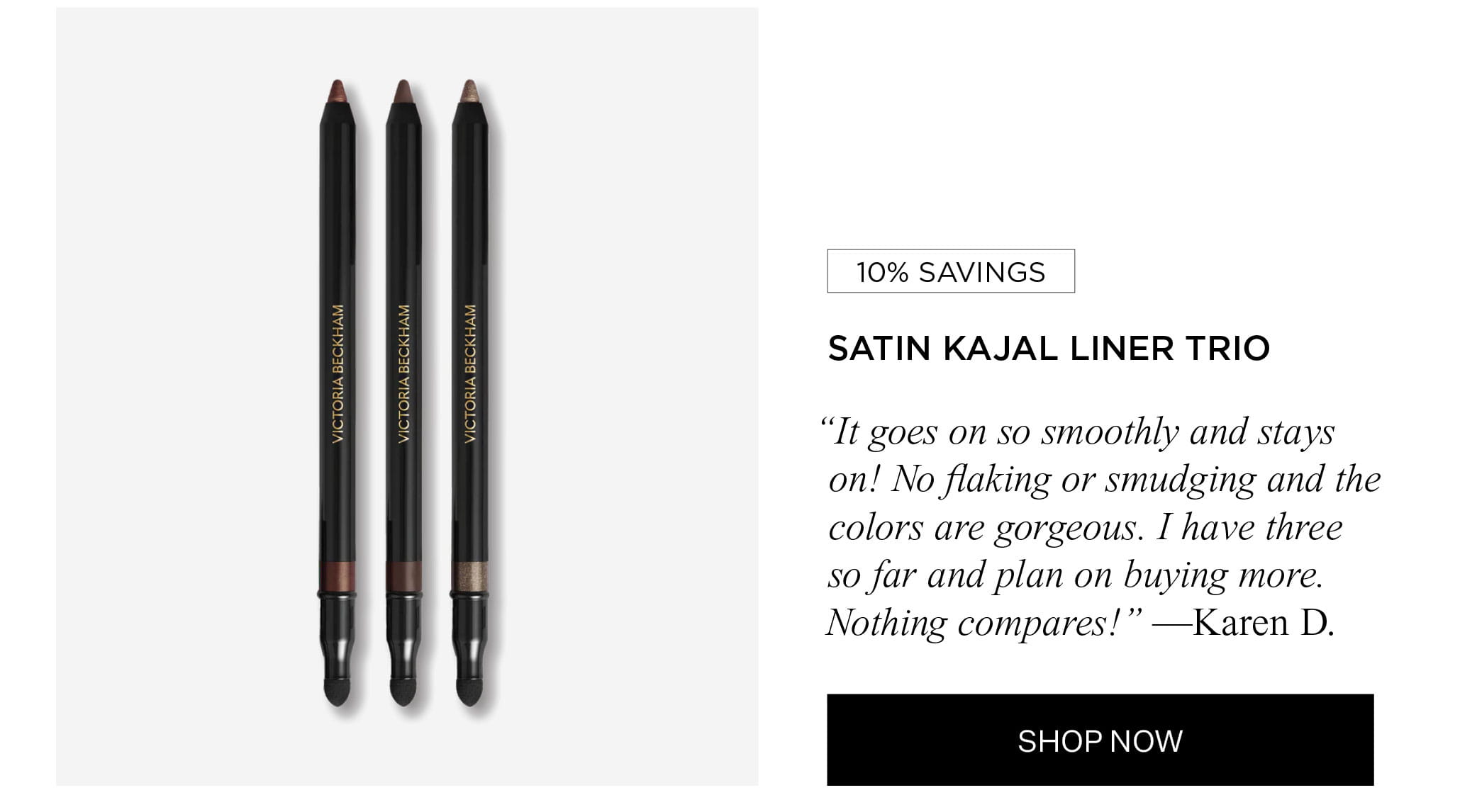 10% SAVINGS | SATIN KAJAL LINER TRIO "It goes on so smoothly and stays on! No flaking or smudging and the colors are gorgeous. I have three so far and plan on buying more. Nothing compares!" —Karen D. | SHOP NOW