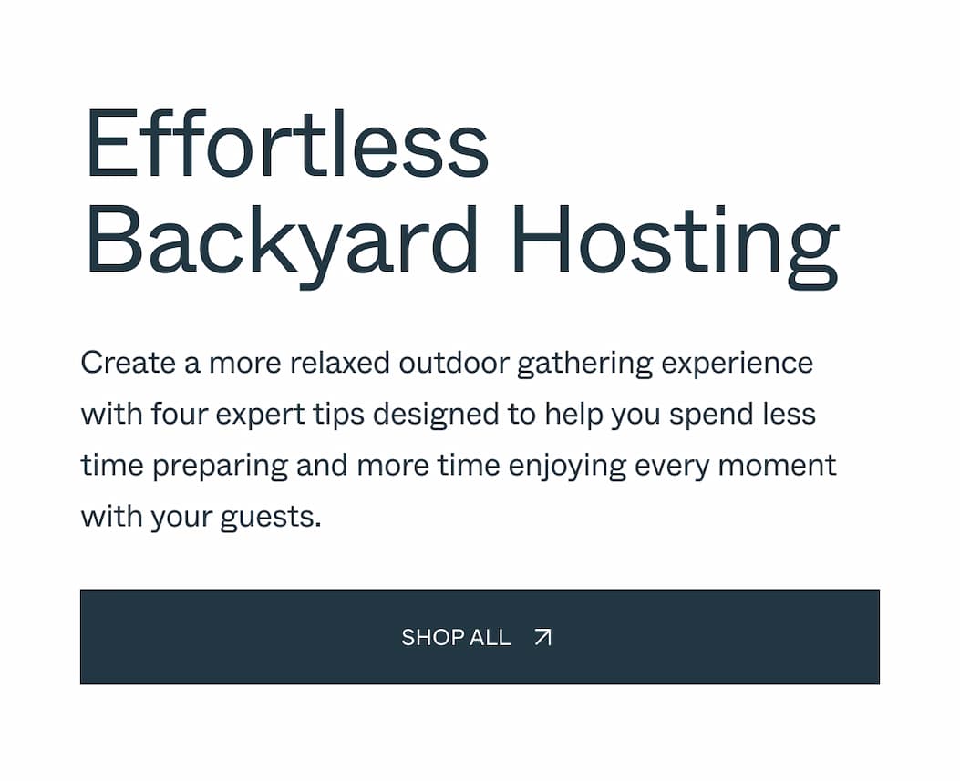 Effortless Backyard Hosting Create a more relaxed outdoor gathering experience with four expert tips designed to help you spend less time preparing and more time enjoying every moment with your guests. Shop all