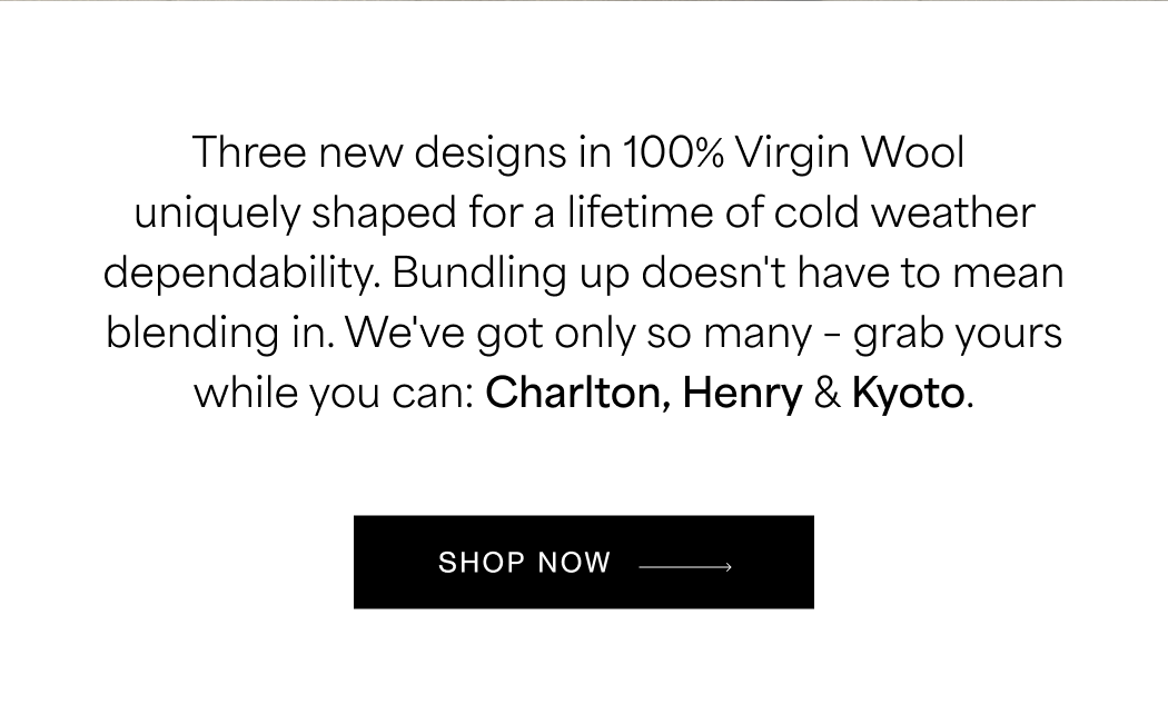 Three new designs in 100% Virgin Wool uniquely shaped for a lifetime of cold weather dependability. Bundling up doesn't have to mean blending in. We've got only so many – grab yours while you can:&nbsp;Charlton,&nbsp;Henry&nbsp;&&nbsp;Kyoto.  SHOP COATS →