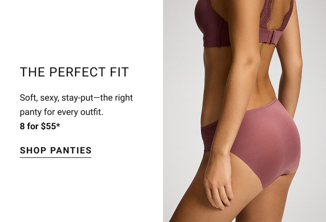The perfect fit Soft, sexy, stay-put—the right panty for every outfit. 8 for $55* Shop panties