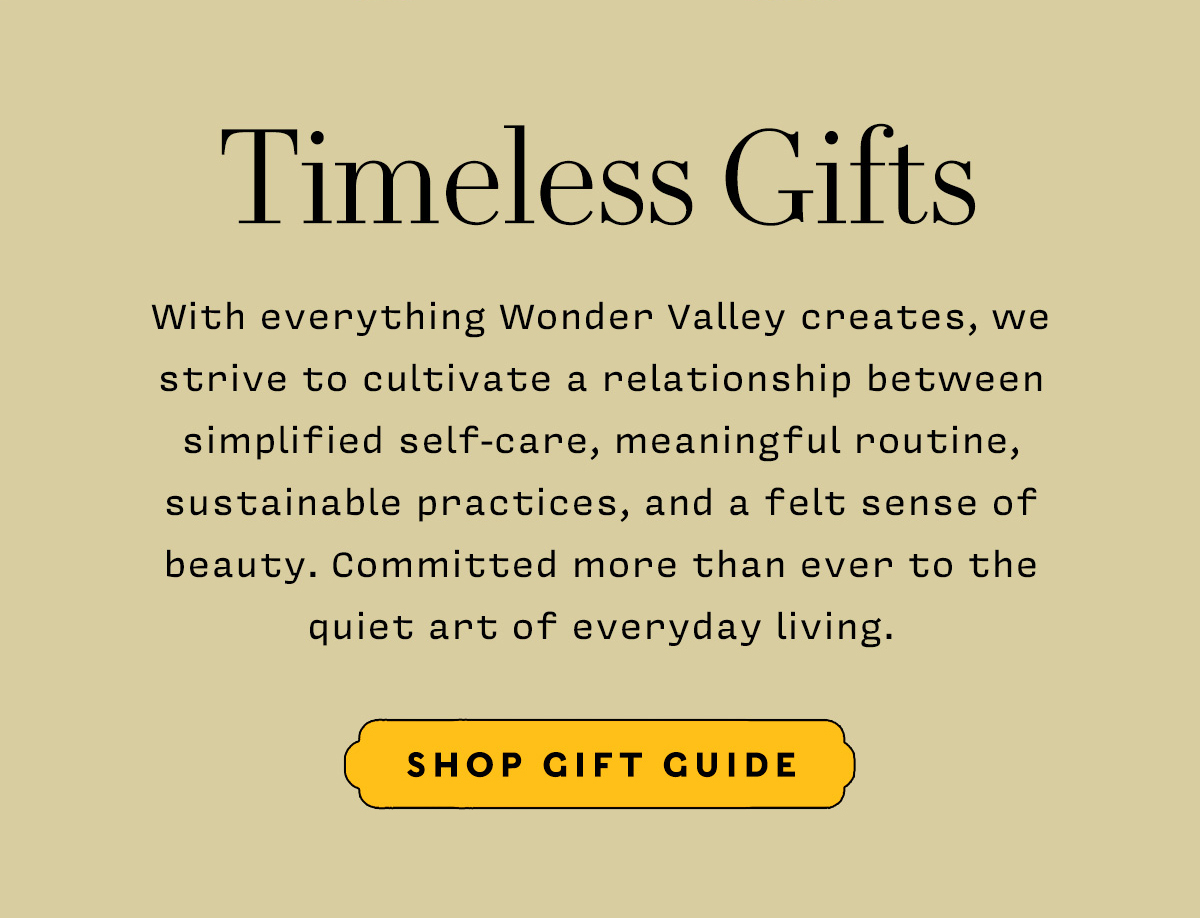 Timeless Gifts    With everything Wonder Valley creates, we strive to cultivate a relationship between simplified self-care, meaningful routine, sustainable practices, and a felt sense of beauty. Committed more than ever to the quiet art of everyday living.        SHOP GIFT GUIDE