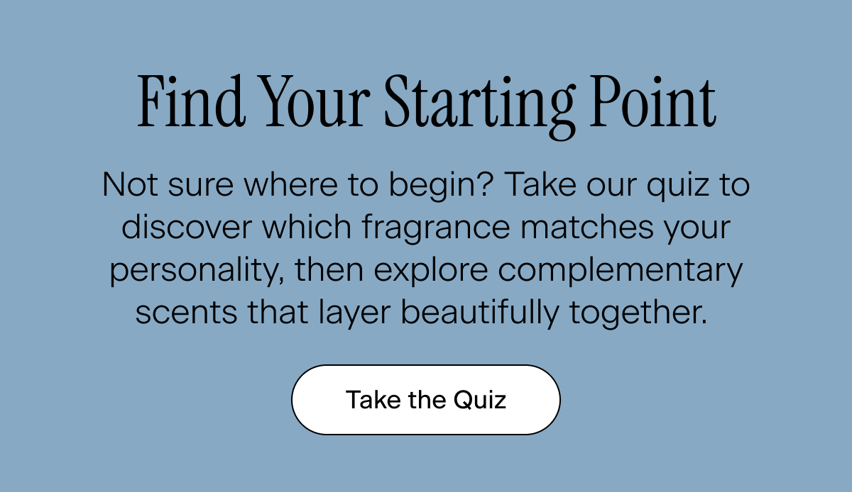 Find Your Starting Point. Not sure where to begin? Take our quiz to discover which fragrance matches your personality, then explore complementary scents that layer beautifully together. Take the Quiz