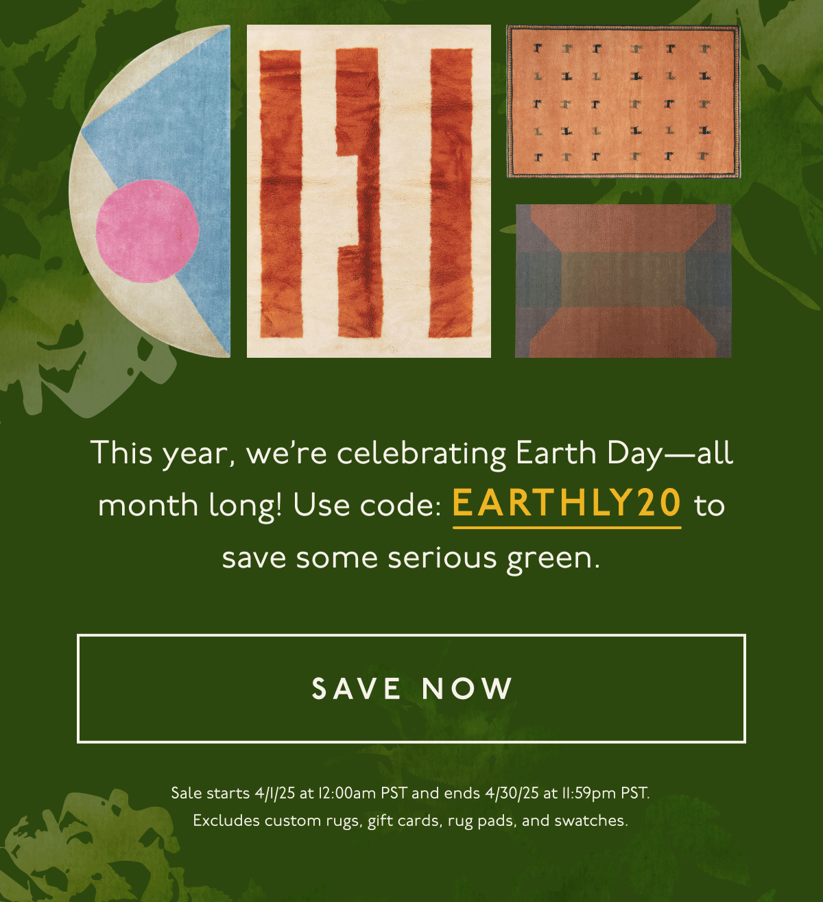 This year, we’re celebrating Earth Day—all month long! Use code:&nbsp;EARTHLY20 to save some serious green. | [ SAVE NOW ] | Sale starts 4/1/25 at 12:00am PST and ends 4/30/25 at 11:59pm PST. Excludes custom rugs, gift cards, rug pads, and swatches.