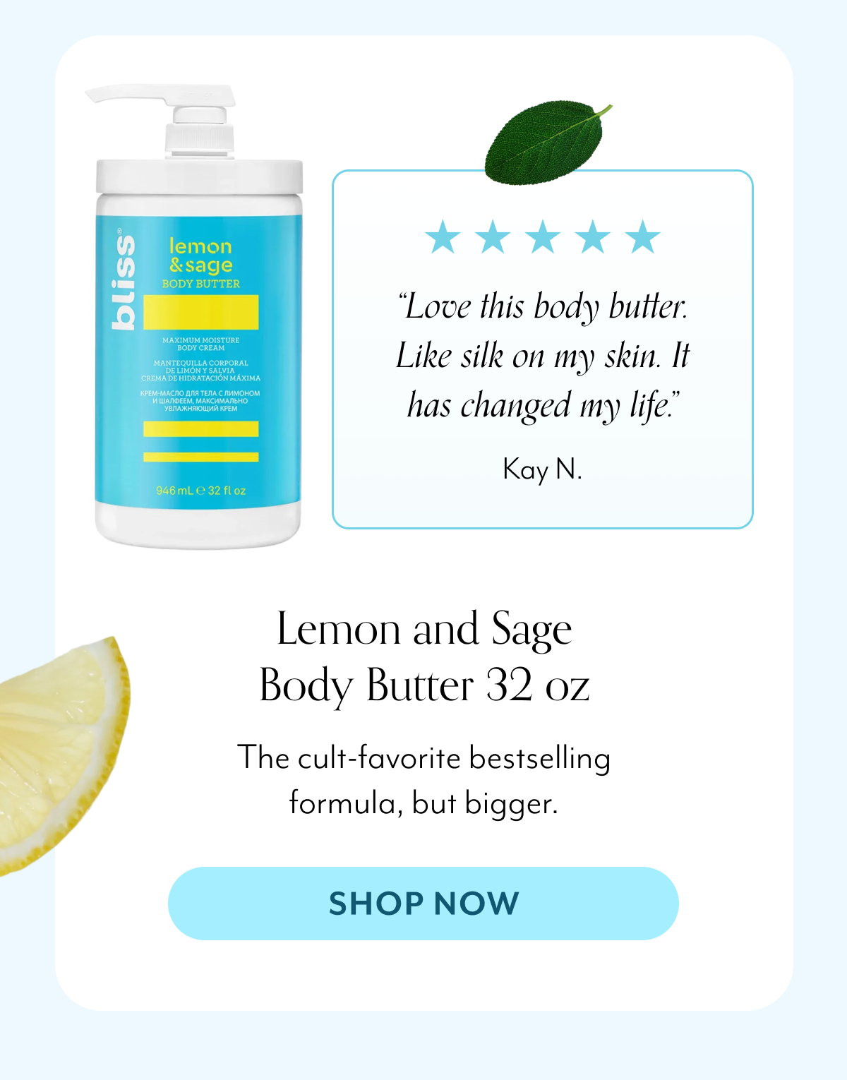 “Love this body butter. Like silk on my skin. It has changed my life.” Kay N. Lemon and Sage Body Butter 32 oz The cult-favorite bestselling formula, but bigger.