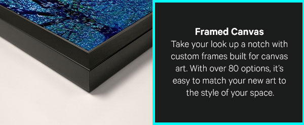Framed Canvas: Take your look up a notch with custom frames built for canvas art. With over 80 options of different handcrafted frames, it’s easy to match your new art to the style of your space.