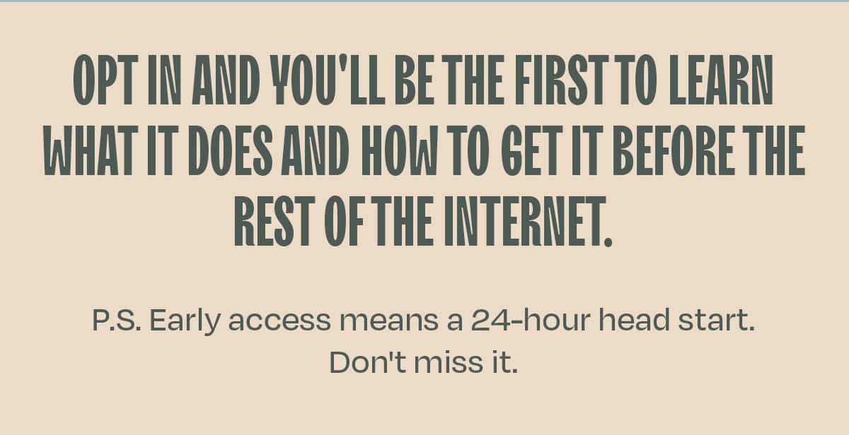 Opt in and you'll be the first to hear what it is, what it does, and how to get it before the rest of the internet.  P.S. Early access means a 24-hour head start. Don't miss it.