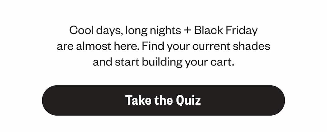 Cool days, long nights + Black Friday are almost here. Find your current shades and start building your cart.
