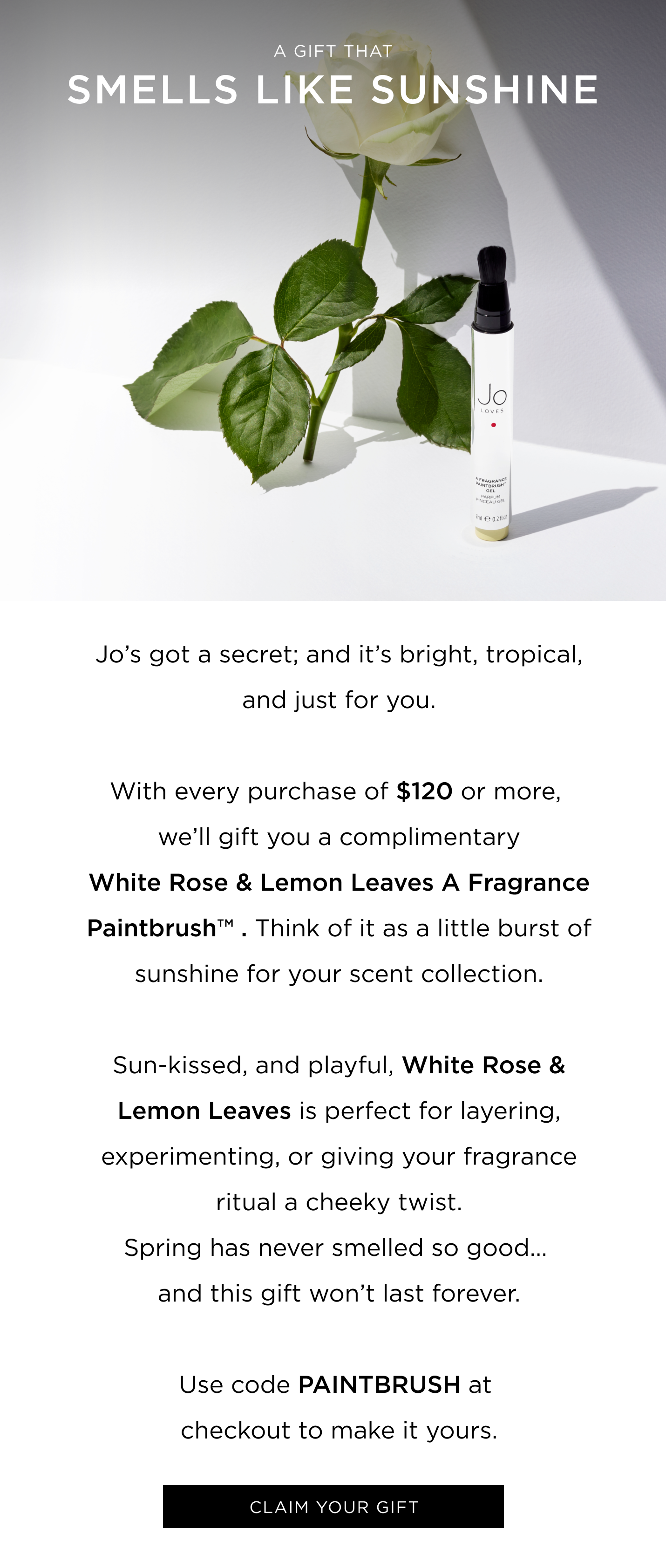 Jo’s got a secret; and it’s bright, tropical, and just for you. With every purchase of $120 or more, you’ll receive a White Rose & Lemon Leaves A Fragrance Paintbrush™ . Think of it as a little burst of sunshine for your scent collection. Sun-kissed, and playful, Mango Thai Lime / White Rose & Lemon Leaves is perfect for layering, experimenting, or giving your fragrance ritual a cheeky twist. Spring has never smelled so good… and this gift won’t last forever. Use code PAINTBRUSH at checkout to make it yours. 