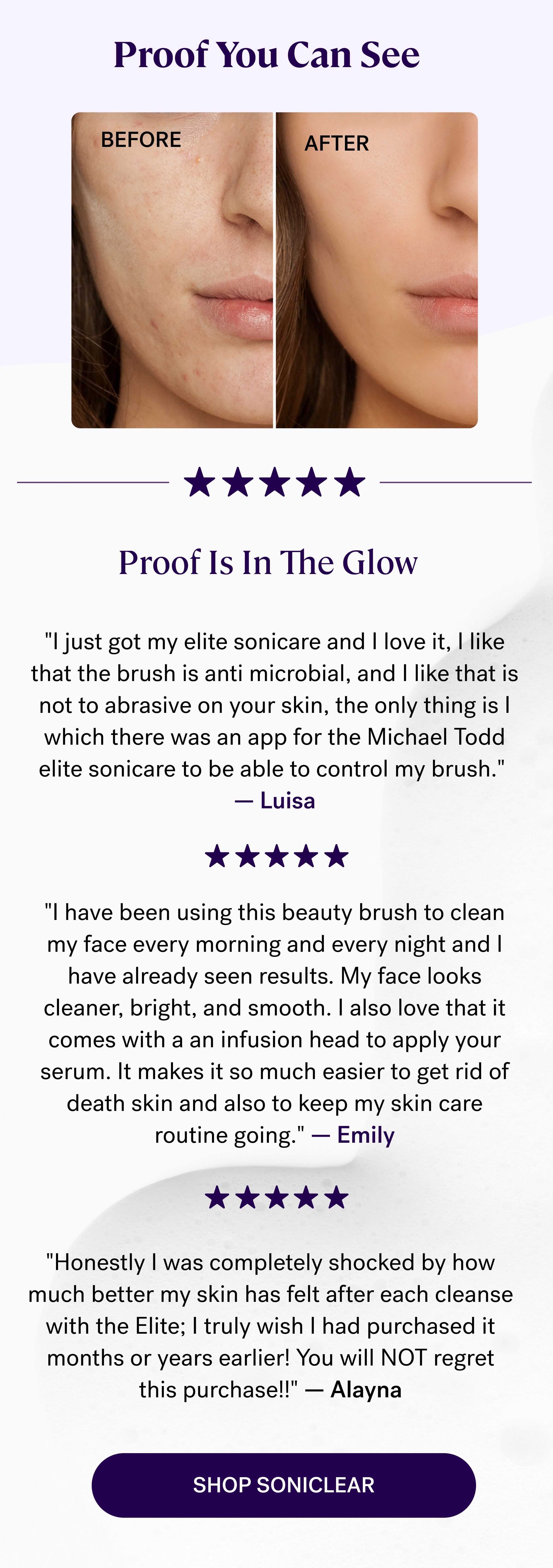 Proof You Can See&nbsp; Before After Proof Is In The Glow "I just got my elite sonicare and I love it, I like that the brush is anti microbial, and I like that is not to abrasive on your skin, the only thing is I which there was an app for the Michael Todd elite sonicare to be able to control my brush."&nbsp; — Luisa "I have been using this beauty brush to clean my face every morning and every night and I have already seen results. My face looks cleaner, bright, and smooth. I also love that it comes with a an infusion head to apply your serum. It makes it so much easier to get rid of death skin and also to keep my skin care routine going."&nbsp;— Emily "Honestly I was completely shocked by how much better my skin has felt after each cleanse with the Elite; I truly wish I had purchased it months or years earlier! You will NOT regret this purchase!!" — Alayna shop soniclear