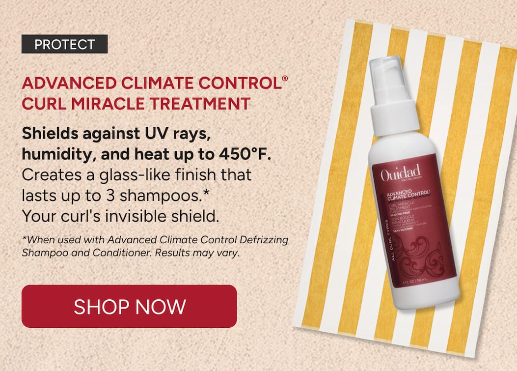 Protect - Advanced Climate Control® Curl Miracle Treatment  Shields against UV rays,  humidity, and heat up to 450°F. Creates a glass-like finish that  lasts up to 3 shampoos.*  Your curl's invisible shield.  *When used with Advanced Climate Control Defrizzing Shampoo and Conditioner. Results may vary. - Shop Now