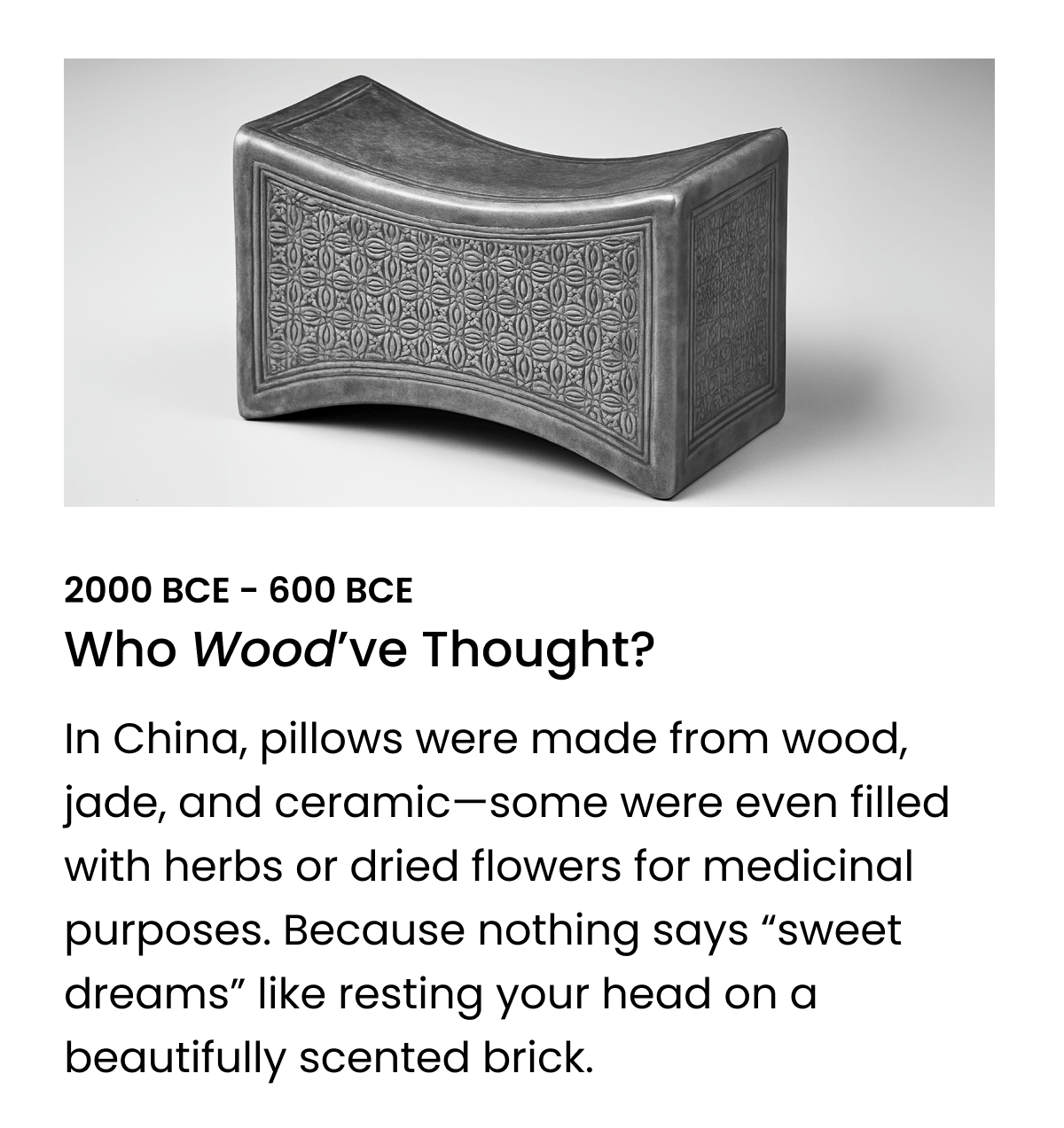 In China, pillows were made from wood, jade, and ceramic—some were even filled with herbs or dried flowers for medicinal purposes. Because nothing says “sweet dreams” like resting your head on a beautifully scented brick. 