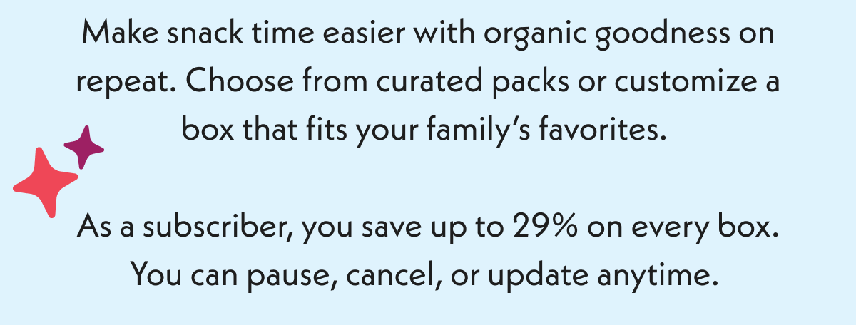 Make snack time easier with organic goodness on repeat, Choose from curated packs or customize a box that fits your family's favorites. As a subscriber, you save up to 29% on every box. 
