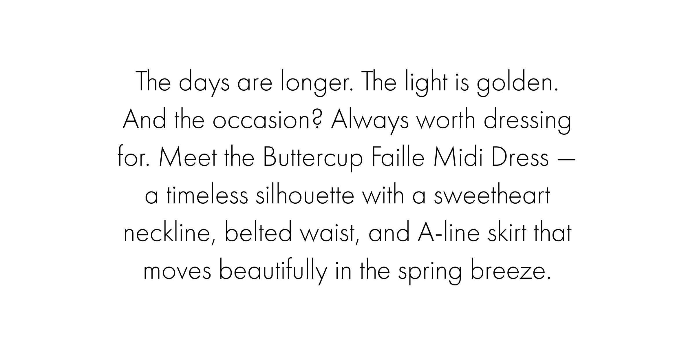 The days are longer. The light is golden. And the occasion? Always worth dressing for. Meet the Buttercup Faille Midi Dress — a timeless silhouette with a sweetheart neckline, belted waist, and A-line skirt that moves beautifully in the spring breeze.