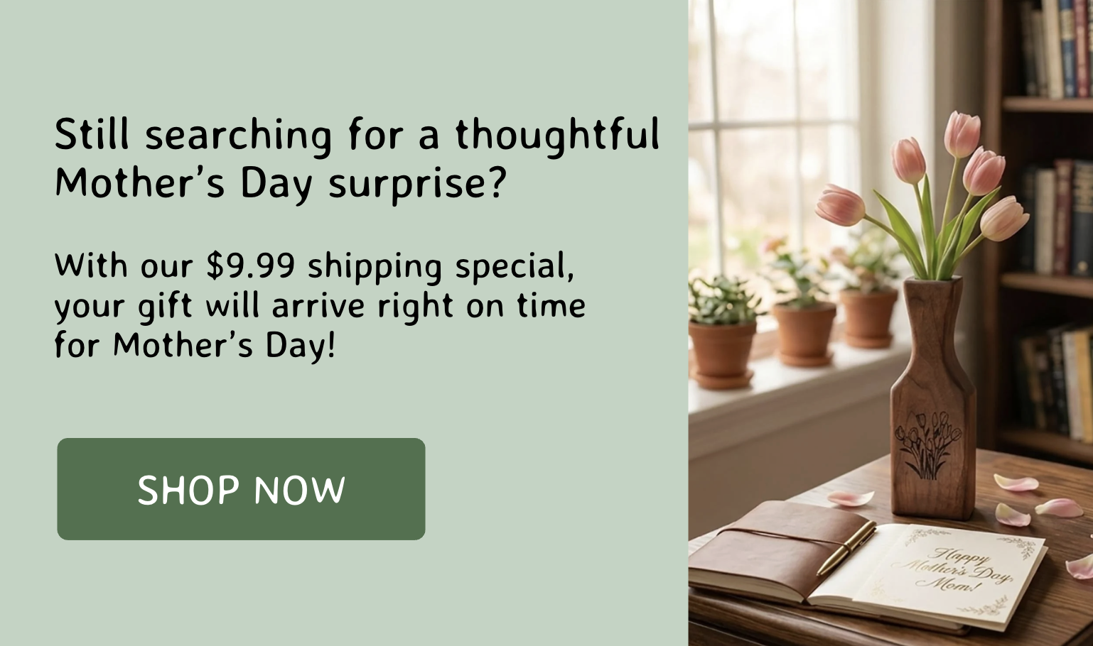 Still searching for a thoughtful Mother’s Day surprise?  With our $9.99 shipping special,  your gift will arrive right on time  for Mother’s Day!