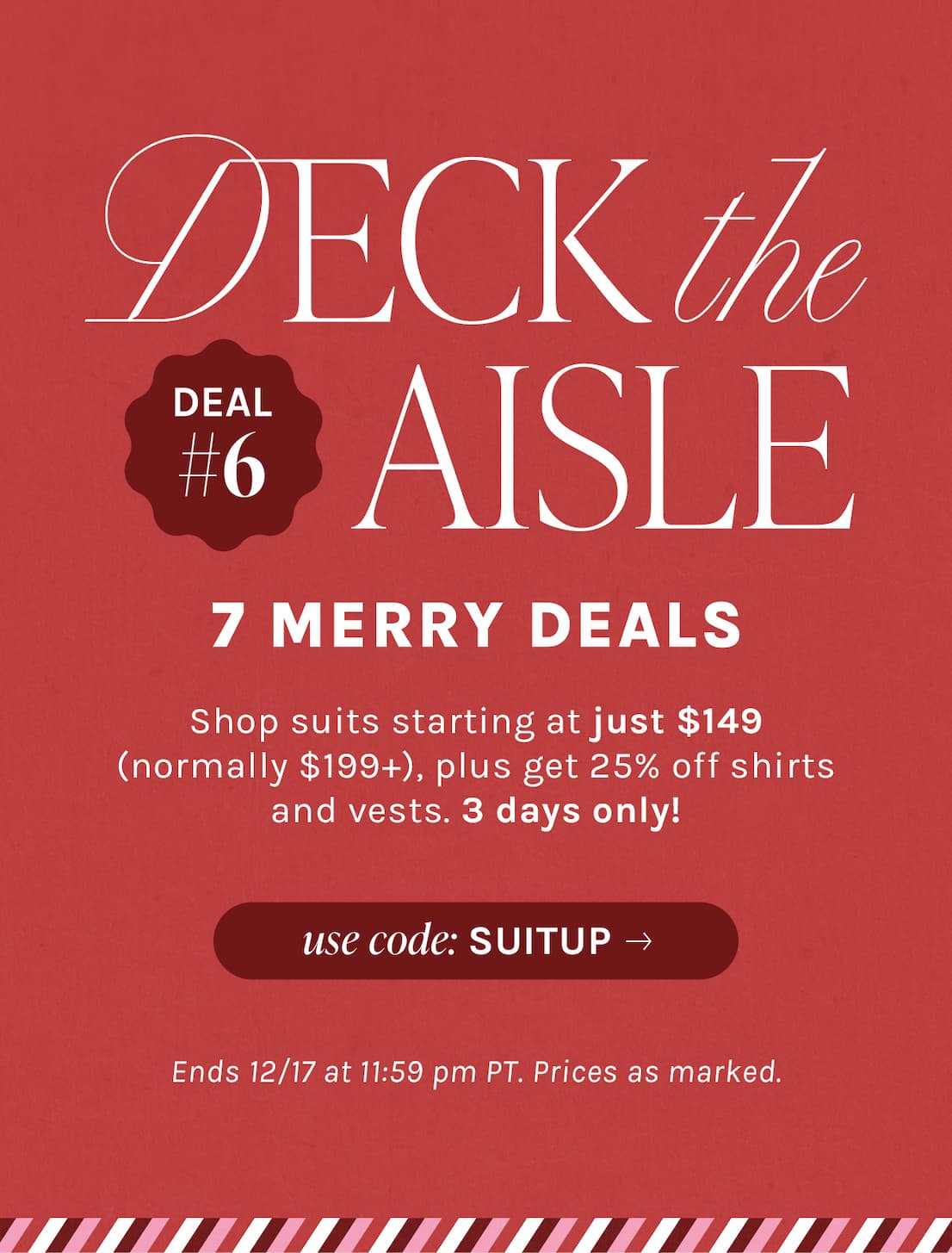 DECK the AISLE | 7 MERRY DEALS | Shop suits starting at just $149 (normally $199+), plus get 25% off shirts and vests. 3 days only! | use code: SUITUP | Ends 12/17 at 11:59pm PT. Prices as marked.