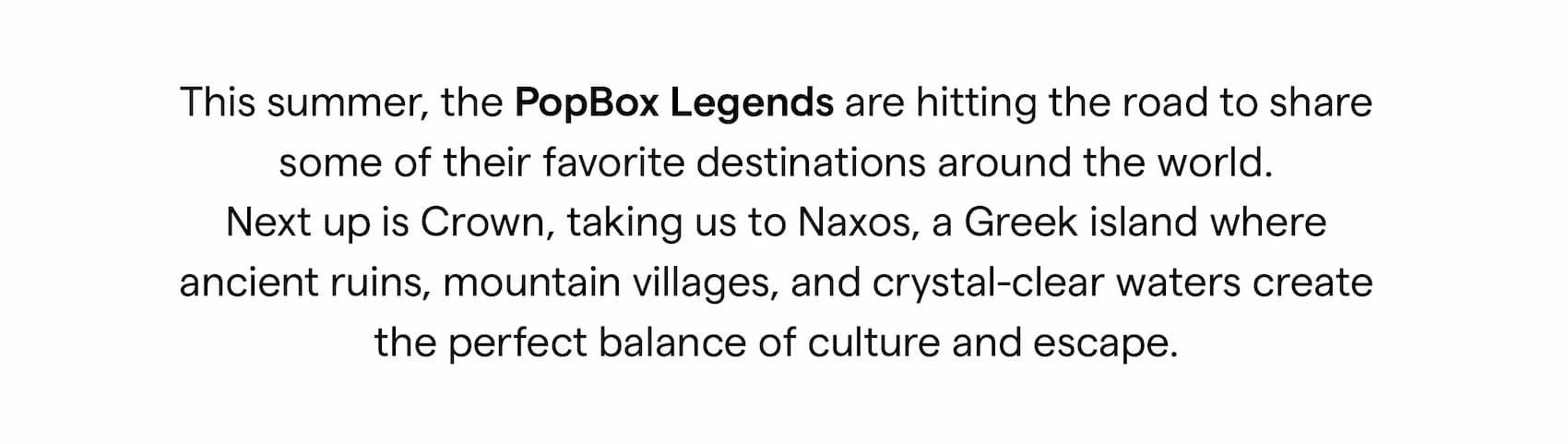 This summer, the PopBox Legends are hitting the road to share some of their favorite destinations around the world. Next up is Crown, taking us to Naxos, a Greek island where ancient ruins, mountain villages, and crystal-clear waters create the perfect balance of culture and escape.