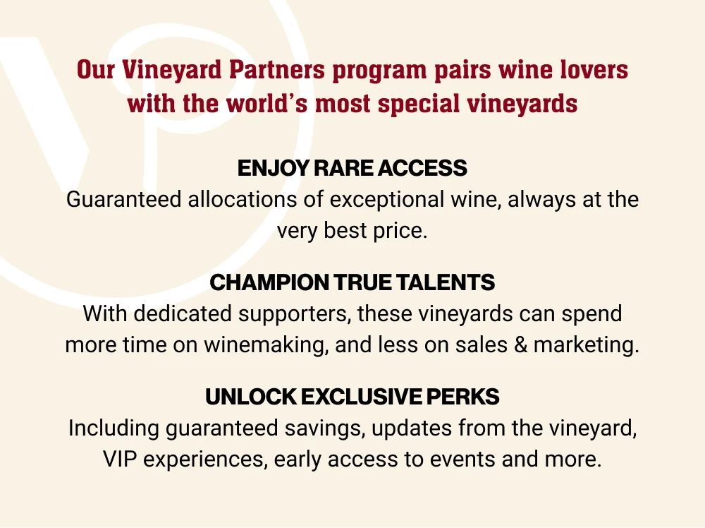 Our Vineyard Partners program pairs wine lovers with the world's most special vineyards | ENJOY RARE ACCESS - Guaranteed allocations of exceptional wine, always at the very best price. | CHAMPION TRUE TALENTS - With dedicated supporters, these vineyards can spend more time on winemaking, and less on sales & marketing. | UNLOCK EXCLUSIVE PERKS - Including guaranteed savings, updates from the vineyard, VIP experiences, early access to events and more.