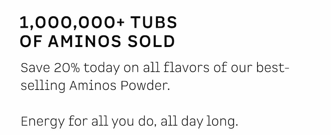 1,000,000+ tubs of Aminos sold: Save 20% today on all flavors of our best-selling Aminos Powder. Energy for all you do, all day long.