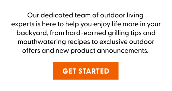 Our dedicated team of outdoor living experts is here to help you enjoy life more in your backyard, from hard-earned grilling tips and mouthwatering recipes to exclusive outdoor offers and new product announcements.