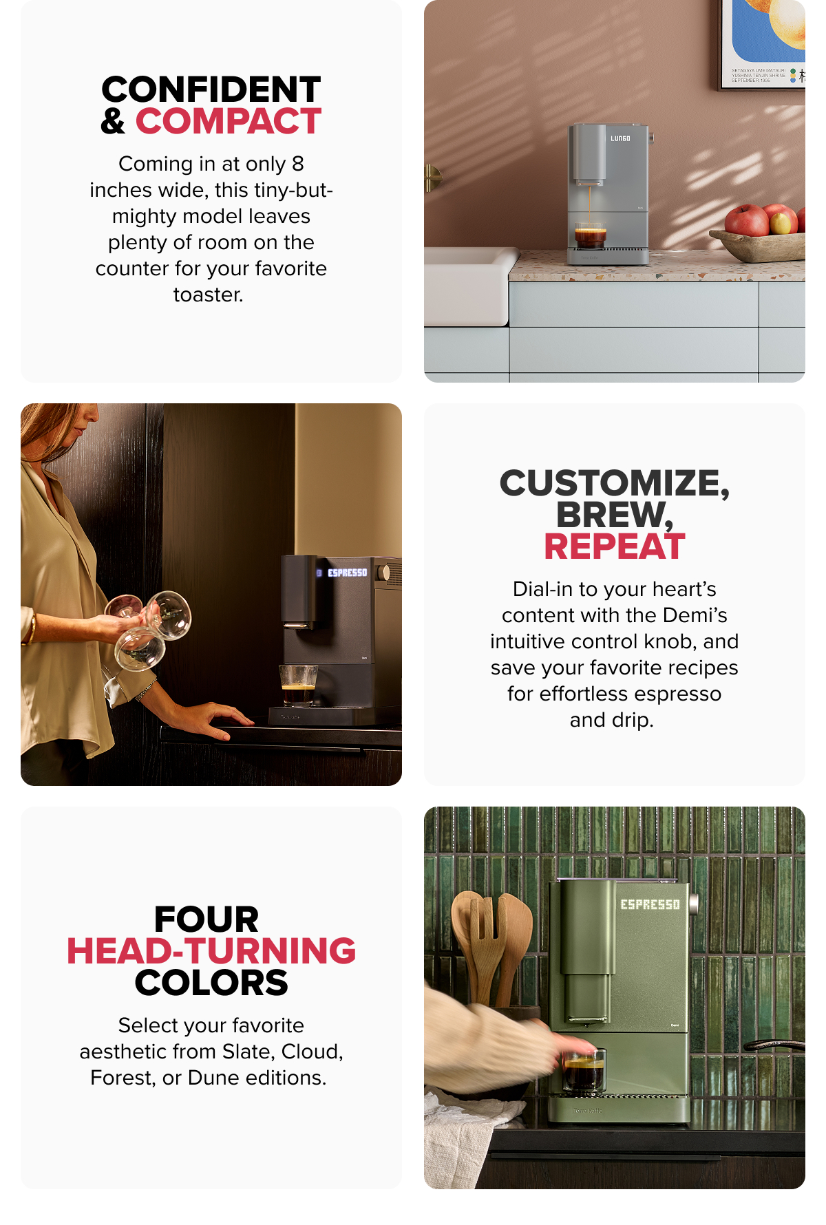 Confident & Compact Coming in at only 8 inches wide, this tiny-but-mighty model leaves plenty of room on the counter for your favorite toaster.   Customize, Brew, Repeat Dial-in to your heart’s content with the Demi’s intuitive control knob, and save your favorite recipes for effortless espresso and drip.   Four Head-Turning Colors Select your favorite aesthetic from Slate, Cloud, Forest, or Dune editions. 