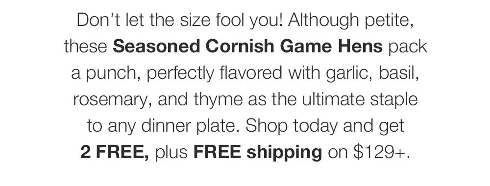 Don’t let the size fool you! Although petite, these Seasoned Cornish Game Hens pack a punch, perfectly flavored with garlic, basil, rosemary, and thyme as the ultimate staple to any dinner plate. Shop today and get _2 FREE, plus FREE shipping on $129+.