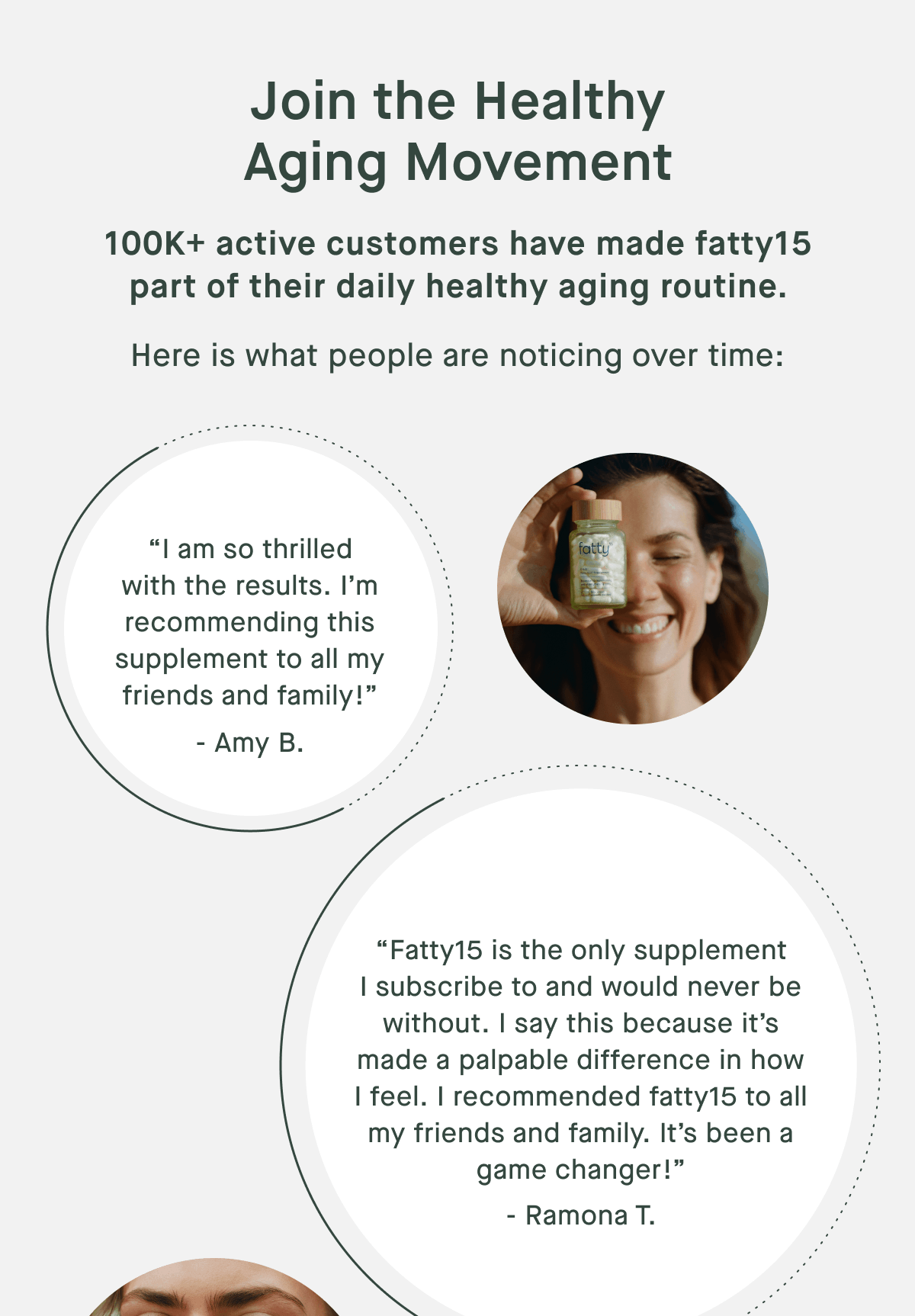 Join the Healthy Aging Movement | 100K+ active customers have made fatty15 part of their daily healthy aging routine. | Here is what people are noticing over time: “I am so thrilled with the results. I’m recommending this supplement to all my friends and family!” - Amy B. | “Fatty15 is the only supplement I subscribe to and would never be without. I say this because it’s made a palpable difference in how I feel. I recommended fatty15 to all my friends and family. It’s been a game changer!” - Ramona T.