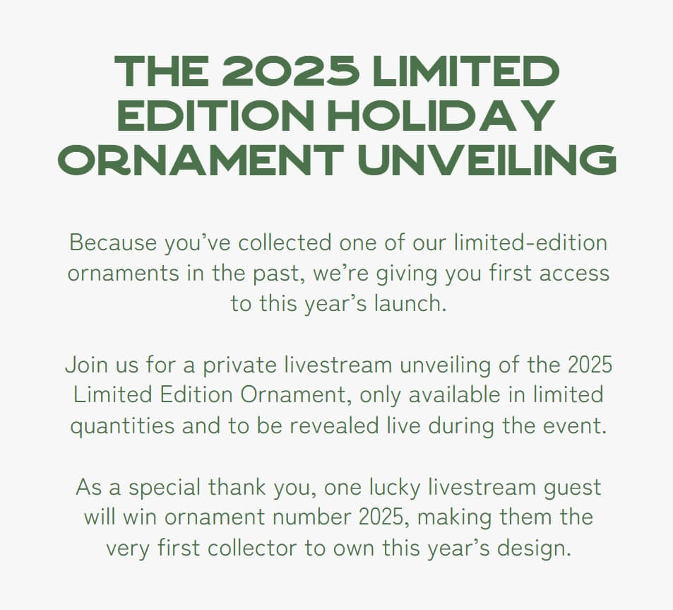 The 2025 Limited Edition Holiday Ornament Unveiling - Because you’ve collected one of our limited-edition ornaments in the past, we’re giving you first access to this year’s launch. Join us for a private livestream unveiling of the 2025 Limited Edition Ornament, only available in limited quantities and to be revealed live during the event. As a special thank you, one lucky livestream guest will win ornament number 2025, making them the very first collector to own this year’s design.