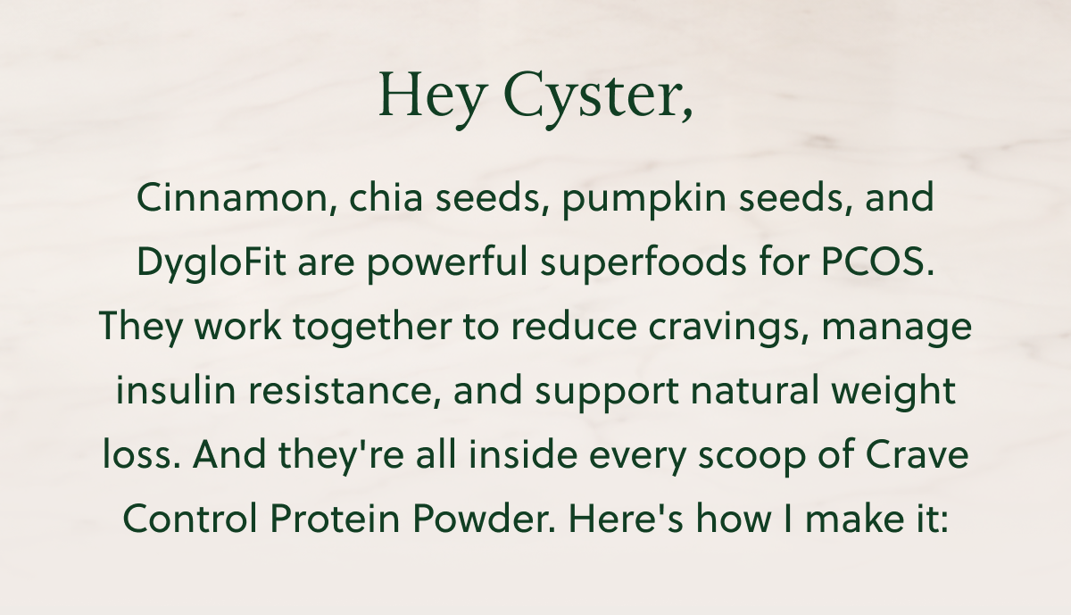 Hey Cyster, Cinnamon, chia seeds, pumpkin seeds, and DygloFit are powerful superfoods for PCOS. They work together to reduce cravings, manage insulin resistance, and support natural weight loss. And they're all inside every scoop of Crave Control Protein Powder. Here's how I make it: