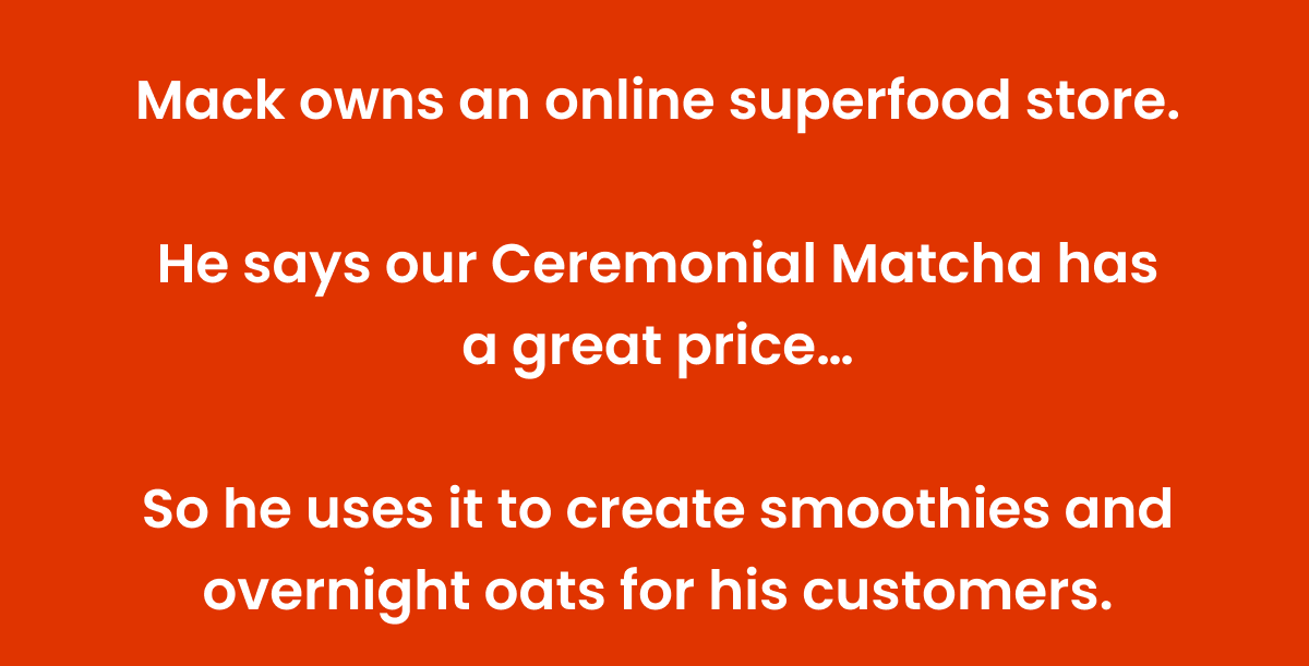 Mack owns an online superfood store. He says our Ceremonial Matcha has a great price... So he uses it to create smoothies and