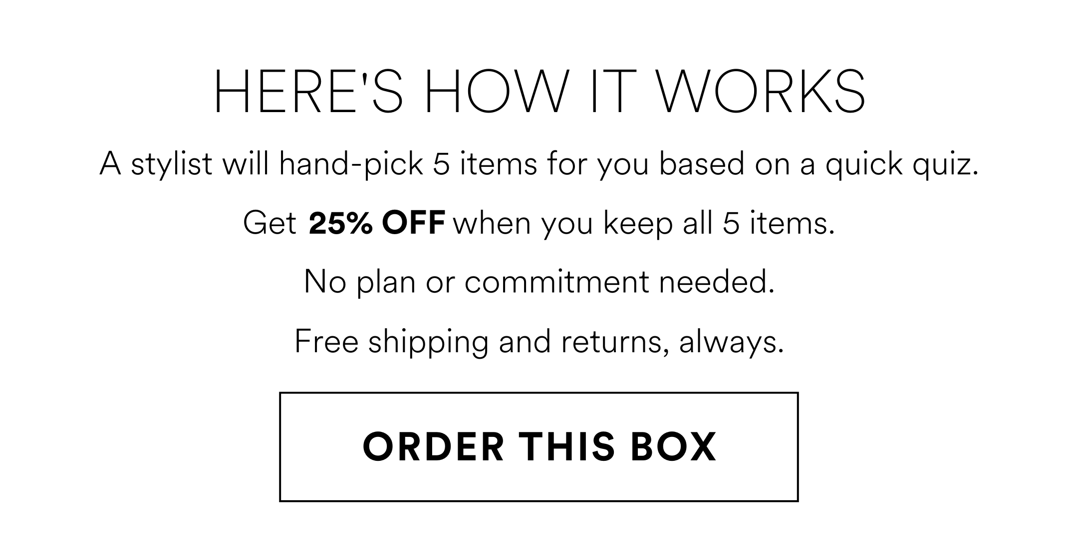 HERE'S HOW IT WORKS A stylist will hand-pick 5 items for you based on a quick quiz. Get 25% OFF when you keep all 5 items. No plan or commitment needed. Free shipping and returns, always. ORDER THIS BOX