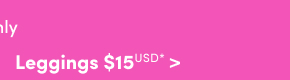 Online Only | Leggings $15USD & Up* >