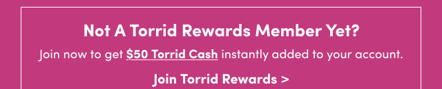 Not A Torrid Rewards Member Yet? | Join now to get $50 Torrid Cash instantly added to your account. | Join Torrid Rewards >